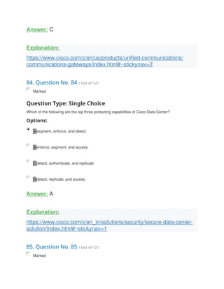 Answer: C
Explanation:
https://www.cisco.com/c/en/us/products/unified-communications/
communications-gateways/index.html#~stickynav=2
84. Question No. 84 / Out of 121
Marked
Question Type: Single Choice
Which of the following are the top three protecting capabilities of Cisco Data Center?
Options:
A segment, enforce, and detect
B enforce, segment, and access
C detect, authenticate, and replicate
D detect, replicate, and access
Answer: A
Explanation:
https://www.cisco.com/c/en_in/solutions/security/secure-data-center-
solution/index.html#~stickynav=1
85. Question No. 85 / Out of 121
Marked
 
