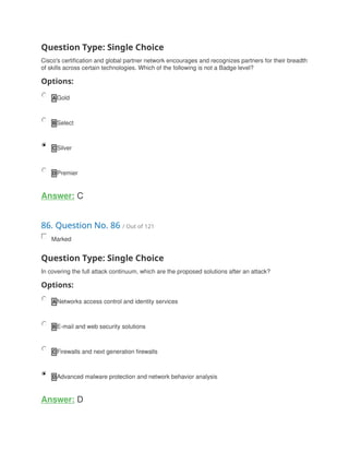 Question Type: Single Choice
Cisco's certification and global partner network encourages and recognizes partners for their breadth
of skills across certain technologies. Which of the following is not a Badge level?
Options:
A Gold
B Select
C Silver
D Premier
Answer: C
86. Question No. 86 / Out of 121
Marked
Question Type: Single Choice
In covering the full attack continuum, which are the proposed solutions after an attack?
Options:
A Networks access control and identity services
B E-mail and web security solutions
C Firewalls and next generation firewalls
D Advanced malware protection and network behavior analysis
Answer: D
 