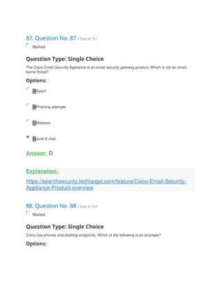 87. Question No. 87 / Out of 121
Marked
Question Type: Single Choice
The Cisco Email Security Appliance is an email security gateway product. Which is not an email-
borne threat?
Options:
A Spam
B Phishing attempts
C Malware
D Junk E-mail
Answer: D
Explanation:
https://searchsecurity.techtarget.com/feature/Cisco-Email-Security-
Appliance-Product-overview
88. Question No. 88 / Out of 121
Marked
Question Type: Single Choice
Cisco has phones and desktop endpoints. Which of the following is an example?
Options:
 