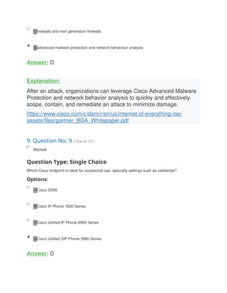 C firewalls and next generation firewalls
D advanced malware protection and network behaviour analysis
Answer: D
Explanation:
After an attack, organizations can leverage Cisco Advanced Malware
Protection and network behavior analysis to quickly and effectively
scope, contain, and remediate an attack to minimize damage.
https://www.cisco.com/c/dam/r/en/us/internet-of-everything-ioe/
assets/files/gartner_BDA_Whitepaper.pdf
9. Question No. 9 / Out of 121
Marked
Question Type: Single Choice
Which Cisco endpoint is ideal for occasional-use, specialty settings such as cafeterias?
Options:
A Cisco DX80
B Cisco IP Phone 7800 Series
C Cisco Unified IP Phone 6900 Series
D Cisco Unified SIP Phone 3900 Series
Answer: D
 