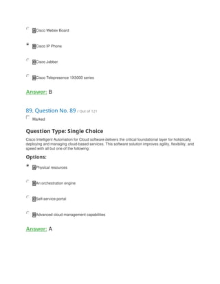A Cisco Webex Board
B Cisco IP Phone
C Cisco Jabber
D Cisco Telepresence 1X5000 series
Answer: B
89. Question No. 89 / Out of 121
Marked
Question Type: Single Choice
Cisco Intelligent Automation for Cloud software delivers the critical foundational layer for holistically
deploying and managing cloud-based services. This software solution improves agility, flexibility, and
speed with all but one of the following:
Options:
A Physical resources
B An orchestration engine
C Self-service portal
D Advanced cloud management capabilities
Answer: A
 