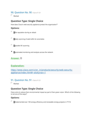 90. Question No. 90 / Out of 121
Marked
Question Type: Single Choice
How does Cisco's web security appliance protect the organization?
Options:
A file reputation during an attack
B daily scanning of web traffic for anomalies
C parallel AV scanning
D automated monitoring and analysis across the network
Answer: D
Explanation:
https://www.cisco.com/c/en_in/products/security/web-security-
appliance/index.html#~stickynav=1
91. Question No. 91 / Out of 121
Marked
Question Type: Single Choice
Cisco aims to reduce their environmental impact as part of their green vision. Which of the following
is not one of the ways?
Options:
A Implemented over 100 energy efficiency and renewable energy projects in FY16
 