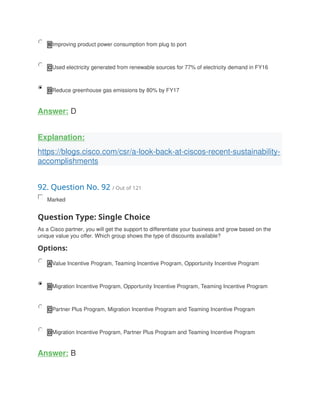B Improving product power consumption from plug to port
C Used electricity generated from renewable sources for 77% of electricity demand in FY16
D Reduce greenhouse gas emissions by 80% by FY17
Answer: D
Explanation:
https://blogs.cisco.com/csr/a-look-back-at-ciscos-recent-sustainability-
accomplishments
92. Question No. 92 / Out of 121
Marked
Question Type: Single Choice
As a Cisco partner, you will get the support to differentiate your business and grow based on the
unique value you offer. Which group shows the type of discounts available?
Options:
A Value Incentive Program, Teaming Incentive Program, Opportunity Incentive Program
B Migration Incentive Program, Opportunity Incentive Program, Teaming Incentive Program
C Partner Plus Program, Migration Incentive Program and Teaming Incentive Program
D Migration Incentive Program, Partner Plus Program and Teaming Incentive Program
Answer: B
 