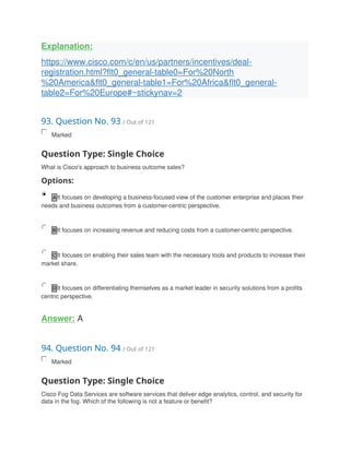 Explanation:
https://www.cisco.com/c/en/us/partners/incentives/deal-
registration.html?flt0_general-table0=For%20North
%20America&flt0_general-table1=For%20Africa&flt0_general-
table2=For%20Europe#~stickynav=2
93. Question No. 93 / Out of 121
Marked
Question Type: Single Choice
What is Cisco's approach to business outcome sales?
Options:
A It focuses on developing a business-focused view of the customer enterprise and places their
needs and business outcomes from a customer-centric perspective.
B It focuses on increasing revenue and reducing costs from a customer-centric perspective.
C It focuses on enabling their sales team with the necessary tools and products to increase their
market share.
D It focuses on differentiating themselves as a market leader in security solutions from a profits
centric perspective.
Answer: A
94. Question No. 94 / Out of 121
Marked
Question Type: Single Choice
Cisco Fog Data Services are software services that deliver edge analytics, control, and security for
data in the fog. Which of the following is not a feature or benefit?
 
