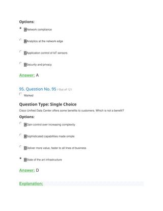 Options:
A Network compliance
B Analytics at the network edge
C Application control of loT sensors
D Security and privacy
Answer: A
95. Question No. 95 / Out of 121
Marked
Question Type: Single Choice
Cisco Unified Data Center offers some benefits to customers. Which is not a benefit?
Options:
A Gain control over increasing complexity
B Sophisticated capabilities made simple
C Deliver more value, faster to all lines of business
D State of the art infrastructure
Answer: D
Explanation:
 