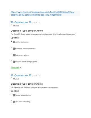 https://www.cisco.com/c/dam/en/us/solutions/collateral/switches/
catalyst-6500-series-switches/aag_c45_696603.pdf
96. Question No. 96 / Out of 121
Marked
Question Type: Single Choice
The Cisco DX Series is ideal for everyone who collaborates. Which is a feature of this product?
Options:
A Intuitive touchscreen
B Accessible from any browsers
C Dual screen options
D Real-time private and group chat
Answer: A
97. Question No. 97 / Out of 121
Marked
Question Type: Single Choice
Cisco was the first company to provide which product commercially?
Options:
A Remote access devices
B Fibre-optic networking
 