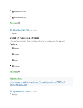 C Multiprotocol routers
D Wireless networking
Answer: C
98. Question No. 98 / Out of 121
Marked
Question Type: Single Choice
In terms of technical focus ('business alignment'), which is not a phase in this approach?
Options:
A Discover
B Propose
C Design
D Purchase
Answer: D
Explanation:
https://www.ciscolive.com/c/dam/r/ciscolive/us/docs/2018/pdf/
BRKCRT-2902.pdf
99. Question No. 99 / Out of 121
Marked
 
