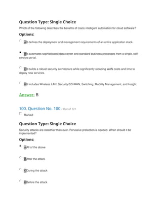 Question Type: Single Choice
Which of the following describes the benefits of Cisco intelligent automation for cloud software?
Options:
A It defines the deployment and management requirements of an entire application stack.
B It automates sophisticated data center and standard business processes from a single, self-
service portal.
C It builds a robust security architecture while significantly reducing WAN costs and time to
deploy new services.
D It includes Wireless LAN, Security/SD-WAN, Switching, Mobility Management, and Insight.
Answer: B
100. Question No. 100 / Out of 121
Marked
Question Type: Single Choice
Security attacks are stealthier than ever. Pervasive protection is needed. When should it be
implemented?
Options:
A All of the above
B After the attack
C During the attack
D Before the attack
 