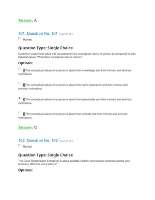 Answer: A
101. Question No. 101 / Out of 121
Marked
Question Type: Single Choice
Customer relationship takes into consideration the conceptual nature of person as compared to their
detailed nature. What does conceptual nature means?
Options:
A The conceptual nature of a person is about their knowledge and their intrinsic and extrinsic
motivations.
B The conceptual nature of a person is about their work experience and their intrinsic and
extrinsic motivations.
C The conceptual nature of a person is about their personality and their intrinsic and extrinsic
motivations.
D The conceptual nature of a person is about their attitude and their intrinsic and extrinsic
motivations.
Answer: C
102. Question No. 102 / Out of 121
Marked
Question Type: Single Choice
The Cisco Stealthwatch Enterprise is about scalable visibility and security analytics across your
business. Which is not a feature?
Options:
 