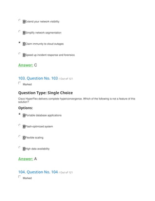 A Extend your network visibility
B Simplify network segmentation
C Claim immunity to cloud outages
D Speed up incident response and forensics
Answer: C
103. Question No. 103 / Out of 121
Marked
Question Type: Single Choice
Cisco HyperFlex delivers complete hyperconvergence. Which of the following is not a feature of this
solution?
Options:
A Portable database applications
B Flash-optimized system
C Flexible scaling
D High data availability
Answer: A
104. Question No. 104 / Out of 121
Marked
 