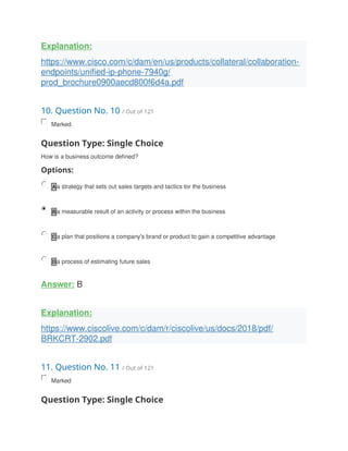 Explanation:
https://www.cisco.com/c/dam/en/us/products/collateral/collaboration-
endpoints/unified-ip-phone-7940g/
prod_brochure0900aecd800f6d4a.pdf
10. Question No. 10 / Out of 121
Marked
Question Type: Single Choice
How is a business outcome defined?
Options:
A a strategy that sets out sales targets and tactics tor the business
B a measurable result of an activity or process within the business
C a plan that positions a company's brand or product to gain a competitive advantage
D a process of estimating future sales
Answer: B
Explanation:
https://www.ciscolive.com/c/dam/r/ciscolive/us/docs/2018/pdf/
BRKCRT-2902.pdf
11. Question No. 11 / Out of 121
Marked
Question Type: Single Choice
 