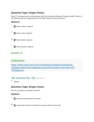 Question Type: Single Choice
Cisco IT increases security effectiveness with Cisco Advanced Malware Protection (AMP). Which of
the following lists the 3 approaches for the AMP endpoints security solution?
Options:
A Prevent, detect, respond
B Prevent, react, respond
C Protect, detect, respond
D Predict, prevent, respond
Answer: C
Explanation:
https://www.cisco.com/c/en/us/solutions/collateral/enterprise-
networks/advanced-malware-protection/solution-overview-c22-
734228.html
105. Question No. 105 / Out of 121
Marked
Question Type: Single Choice
How do you define a business outcome?
Options:
A a process of estimating future sales
B a measurable result of an activity or process within the business
 