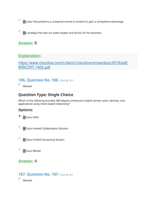 C a plan that positions a company's brand or product to gain a competitive advantage
D a strategy that sets out sales targets and tactics for the business
Answer: B
Explanation:
https://www.ciscolive.com/c/dam/r/ciscolive/emea/docs/2018/pdf/
BRKCRT-1905.pdf
106. Question No. 106 / Out of 121
Marked
Question Type: Single Choice
Which of the following provides 360-degree contextual insights across users, devices, and
applications using intent based networking?
Options:
A Cisco DNA
B Cisco Hosted Collaboration Solution
C Cisco Unified Computing System
D Cisco Meraki
Answer: A
107. Question No. 107 / Out of 121
Marked
 