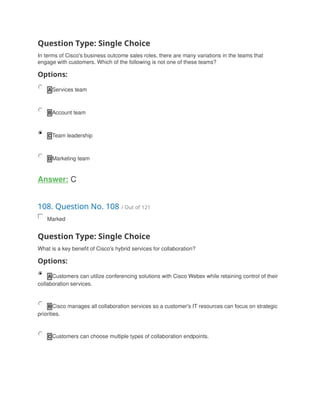 Question Type: Single Choice
In terms of Cisco's business outcome sales roles, there are many variations in the teams that
engage with customers. Which of the following is not one of these teams?
Options:
A Services team
B Account team
C Team leadership
D Marketing team
Answer: C
108. Question No. 108 / Out of 121
Marked
Question Type: Single Choice
What is a key benefit of Cisco's hybrid services for collaboration?
Options:
A Customers can utilize conferencing solutions with Cisco Webex while retaining control of their
collaboration services.
B Cisco manages all collaboration services so a customer's IT resources can focus on strategic
priorities.
C Customers can choose multiple types of collaboration endpoints.
 