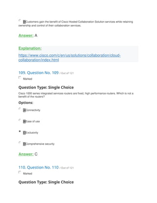 D Customers gain the benefit of Cisco Hosted Collaboration Solution services while retaining
ownership and control of their collaboration services.
Answer: A
Explanation:
https://www.cisco.com/c/en/us/solutions/collaboration/cloud-
collaboration/index.html
109. Question No. 109 / Out of 121
Marked
Question Type: Single Choice
Cisco 1000 series integrated services routers are fixed, high performance routers. Which is not a
benefit of the routers?
Options:
A Connectivity
B Ease of use
C Exclusivity
D Comprehensive security
Answer: C
110. Question No. 110 / Out of 121
Marked
Question Type: Single Choice
 
