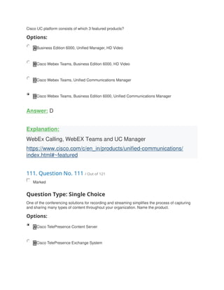 Cisco UC platform consists of which 3 featured products?
Options:
A Business Edition 6000, Unified Manager, HD Video
B Cisco Webex Teams, Business Edition 6000, HD Video
C Cisco Webex Teams, Unified Communications Manager
D Cisco Webex Teams, Business Edition 6000, Unified Communications Manager
Answer: D
Explanation:
WebEx Calling, WebEX Teams and UC Manager
https://www.cisco.com/c/en_in/products/unified-communications/
index.html#~featured
111. Question No. 111 / Out of 121
Marked
Question Type: Single Choice
One of the conferencing solutions for recording and streaming simplifies the process of capturing
and sharing many types of content throughout your organization. Name the product.
Options:
A Cisco TelePresence Content Server
B Cisco TelePresence Exchange System
 