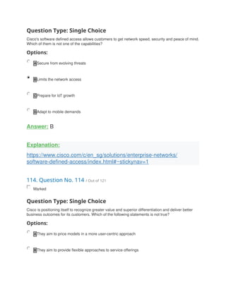 Question Type: Single Choice
Cisco's software defined access allows customers to get network speed, security and peace of mind.
Which of them is not one of the capabilities?
Options:
A Secure from evolving threats
B Limits the network access
C Prepare for loT growth
D Adapt to mobile demands
Answer: B
Explanation:
https://www.cisco.com/c/en_sg/solutions/enterprise-networks/
software-defined-access/index.html#~stickynav=1
114. Question No. 114 / Out of 121
Marked
Question Type: Single Choice
Cisco is positioning itself to recognize greater value and superior differentiation and deliver better
business outcomes for its customers. Which of the following statements is not true?
Options:
A They aim to price models in a more user-centric approach
B They aim to provide flexible approaches to service offerings
 