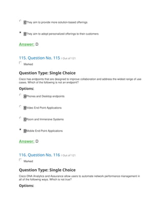 C They aim to provide more solution-based offerings
D They aim to adopt personalized offerings to their customers
Answer: D
115. Question No. 115 / Out of 121
Marked
Question Type: Single Choice
Cisco has endpoints that are designed to improve collaboration and address the widest range of use
cases. Which of the following is not an endpoint?
Options:
A Phones and Desktop endpoints
B Video End Point Applications
C Room and Immersive Systems
D Mobile End Point Applications
Answer: D
116. Question No. 116 / Out of 121
Marked
Question Type: Single Choice
Cisco DNA Analytics and Assurance allow users to automate network performance management in
all of the following ways. Which is not true?
Options:
 