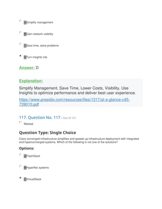 A Simplify management
B Gain network visibility
C Save time, solve problems
D Turn insights into
Answer: D
Explanation:
Simplify Management, Save Time, Lower Costs, Visibility, Use
Insights to optimize performance and deliver best user experience.
https://www.presidio.com/resources/files/1317/at-a-glance-c45-
739010.pdf
117. Question No. 117 / Out of 121
Marked
Question Type: Single Choice
Cisco converged infrastructure simplifies and speeds up infrastructure deployment with integrated
and hyperconverged systems. Which of the following is not one of the solutions?
Options:
A FlashStack
B Hyperflex systems
C VirtualStack
 