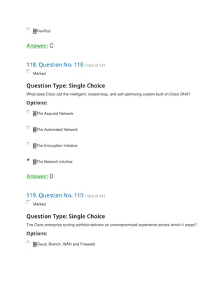 D FlexPod
Answer: C
118. Question No. 118 / Out of 121
Marked
Question Type: Single Choice
What does Cisco call the intelligent, closed-loop, and self-optimizing system built on Cisco DNA?
Options:
A The Assured Network
B The Automated Network
C The Encryption Initiative
D The Network Intuitive
Answer: D
119. Question No. 119 / Out of 121
Marked
Question Type: Single Choice
The Cisco enterprise routing portfolio delivers an uncompromised experience across which 4 areas?
Options:
A Cloud, Branch, WAN and Firewalls
 