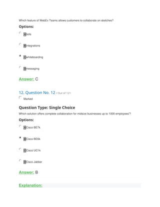 Which feature of WebEx Teams allows customers to collaborate on sketches?
Options:
A bots
B integrations
C whiteboarding
D messaging
Answer: C
12. Question No. 12 / Out of 121
Marked
Question Type: Single Choice
Which solution offers complete collaboration for midsize businesses up to 1000 employees'?
Options:
A Cisco BE7k
B Cisco BE6k
C Cisco UC1k
D Cisco Jabber
Answer: B
Explanation:
 