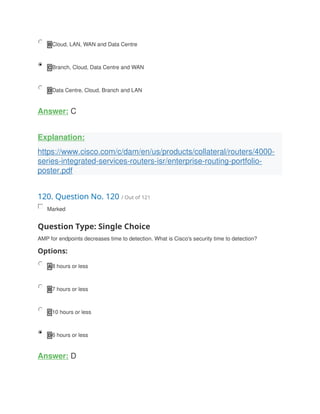 B Cloud, LAN, WAN and Data Centre
C Branch, Cloud, Data Centre and WAN
D Data Centre, Cloud, Branch and LAN
Answer: C
Explanation:
https://www.cisco.com/c/dam/en/us/products/collateral/routers/4000-
series-integrated-services-routers-isr/enterprise-routing-portfolio-
poster.pdf
120. Question No. 120 / Out of 121
Marked
Question Type: Single Choice
AMP for endpoints decreases time to detection. What is Cisco's security time to detection?
Options:
A 8 hours or less
B 7 hours or less
C 10 hours or less
D 6 hours or less
Answer: D
 