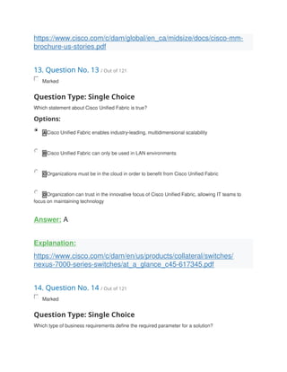 https://www.cisco.com/c/dam/global/en_ca/midsize/docs/cisco-mm-
brochure-us-stories.pdf
13. Question No. 13 / Out of 121
Marked
Question Type: Single Choice
Which statement about Cisco Unified Fabric is true?
Options:
A Cisco Unified Fabric enables industry-leading, multidimensional scalability
B Cisco Unified Fabric can only be used in LAN environments
C Organizations must be in the cloud in order to benefit from Cisco Unified Fabric
D Organization can trust in the innovative focus of Cisco Unified Fabric, allowing IT teams to
focus on maintaining technology
Answer: A
Explanation:
https://www.cisco.com/c/dam/en/us/products/collateral/switches/
nexus-7000-series-switches/at_a_glance_c45-617345.pdf
14. Question No. 14 / Out of 121
Marked
Question Type: Single Choice
Which type of business requirements define the required parameter for a solution?
 