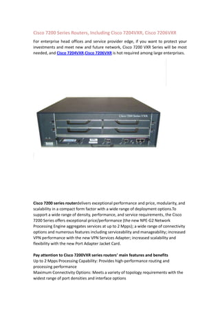 Cisco 7200 Series Routers, Including Cisco 7204VXR, Cisco 7206VXR<br />For enterprise head offices and service provider edge, if you want to protect your investments and meet new and future network, Cisco 7200 VXR Series will be most needed, and Cisco 7204VXR, Cisco 7206VXR is hot required among large enterprises. <br />Cisco 7200 series router delivers exceptional performance and price, modularity, and scalability in a compact form factor with a wide range of deployment options. To support a wide range of density, performance, and service requirements, the Cisco 7200 Series offers exceptional price/performance (the new NPE-G2 Network Processing Engine aggregates services at up to 2 Mpps); a wide range of connectivity options and numerous features including serviceability and manageability; increased VPN performance with the new VPN Services Adapter; increased scalability and flexibility with the new Port Adapter Jacket Card. <br />Pay attention to Cisco 7200VXR series routers’ main features and benefits<br />Up to 2 Mpps Processing Capability: Provides high-performance routing and processing performance<br />Maximum Connectivity Options: Meets a variety of topology requirements with the widest range of port densities and interface options<br />Breadth of Services: Supports QoS, security, MPLS, broadband, multiservice, voice, IP-to-IP Gateway and management features for next-generation networks<br />Investment Protection: Low initial investment with upgrade and redeployment capability<br />The Cisco 7200 series offers a variety of processors, I/O controllers, and memory options in order to offer customers a quot;
customizedquot;
 configuration to meet their network needs. And each configured Cisco 7200 system includes a chassis, processor, Input/output (I/O) controller, memory, power supply(s), and IOS software. <br />Port Adapter Jacket Card<br />The Cisco 7200 VXR shares the same port adapters with the Cisco 7400, 7500, and 7600 FlexWAN module, protecting customer investment in interfaces, providing a clear migration path, and simplifying sparing. <br />Cisco 7204 VXR and 7206 VXR chassis has a dedicated slot for an I/O controller slot that can be used to install a Port Adapter Jacket Card. The Port Adapter Jacket Card can hold single (selected) Port or Service Adapter for easy port and slot expansion.<br />The Cisco 7200 VXR Series Port Adapter Jacket Card supports the following port adapters:<br />• Cisco VPN Acceleration Module 2 (SA-VAM2)-Supported only in combination with NPE-G1<br />• AES wide key crypto card (SA-VAM2+)<br />• 2-Port Packet/SONET OC3c/STM1 Port Adapter (PA-POS-2OC3)<br />• 2 Port T3 Serial Port Adapter Enhanced (PA-MC-2T3+)<br />• 1 port multichannel STM-1multi- and single mode port adapter (PA-MC-STM-1MM, PA-MC-STM-1SMI)<br />• 1-port Enhanced Port Adapter Series (PA-A3-T3, PA-A3-E3, PA-A3-OC3MM, PA-A3-OC3SMI, PA-A3-OC3SML, PA-A6-T3, PA-A6-E3, PA-A6-OC3MM, PA-A6-OC3SMI, PA-A6-OC3SML)<br />Note: The Cisco Mix-Enabled T1/E1 Port Adapters for the Cisco 7200 VXR Series router are not compatible with the Port Adapter Jacket Card.<br />More details: If you want to know more about CISCO 7200 series router, such as protocols, hardware requirements, software requirements, etc. you can visit Cisco’s official website http://www.cisco.com/en/US/prod/collateral/routers/ps341/product_data_sheet09186a008008872b.html <br />Cisco 7200VXR Ordering Details:<br />To visit RouterSwitch.com to check the page of Cisco 7200 series router, price, ordering tips and guides offered there…<br />