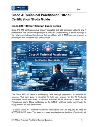 PDF
810-110 AI Technical Practitioner Sample Questions 1
Cisco AI Technical Practitioner 810-110
Certification Study Guide
Cisco 810-110 Certification Exam Details
Cisco 810-110 certifications are globally accepted and add significant value to any IT
professional. The certification gives you a profound understanding of all the workings of
the network models and the devices that are utilized with it. NWExam.com is proud to
provide you with the best Cisco Exam Guides.
The Cisco 810-110 Exam is challenging, and thorough preparation is essential for
success. This cert guide is designed to help you prepare for the AI Technical
Practitioner certification exam. It contains a detailed list of the topics covered on the
Professional exam. These guidelines for the AITECH will help guide you through the
study process for your certification.
To obtain Cisco AI Technical Practitioner certification, you are required to pass the
AITECH 810-110 exam. This exam is created keeping in mind the input of professionals
 