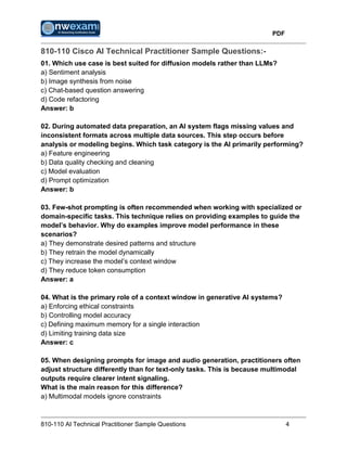PDF
810-110 AI Technical Practitioner Sample Questions 4
810-110 Cisco AI Technical Practitioner Sample Questions:-
01. Which use case is best suited for diffusion models rather than LLMs?
a) Sentiment analysis
b) Image synthesis from noise
c) Chat-based question answering
d) Code refactoring
Answer: b
02. During automated data preparation, an AI system flags missing values and
inconsistent formats across multiple data sources. This step occurs before
analysis or modeling begins. Which task category is the AI primarily performing?
a) Feature engineering
b) Data quality checking and cleaning
c) Model evaluation
d) Prompt optimization
Answer: b
03. Few-shot prompting is often recommended when working with specialized or
domain-specific tasks. This technique relies on providing examples to guide the
model’s behavior. Why do examples improve model performance in these
scenarios?
a) They demonstrate desired patterns and structure
b) They retrain the model dynamically
c) They increase the model’s context window
d) They reduce token consumption
Answer: a
04. What is the primary role of a context window in generative AI systems?
a) Enforcing ethical constraints
b) Controlling model accuracy
c) Defining maximum memory for a single interaction
d) Limiting training data size
Answer: c
05. When designing prompts for image and audio generation, practitioners often
adjust structure differently than for text-only tasks. This is because multimodal
outputs require clearer intent signaling.
What is the main reason for this difference?
a) Multimodal models ignore constraints
 