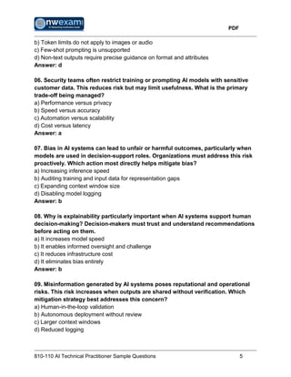 PDF
810-110 AI Technical Practitioner Sample Questions 5
b) Token limits do not apply to images or audio
c) Few-shot prompting is unsupported
d) Non-text outputs require precise guidance on format and attributes
Answer: d
06. Security teams often restrict training or prompting AI models with sensitive
customer data. This reduces risk but may limit usefulness. What is the primary
trade-off being managed?
a) Performance versus privacy
b) Speed versus accuracy
c) Automation versus scalability
d) Cost versus latency
Answer: a
07. Bias in AI systems can lead to unfair or harmful outcomes, particularly when
models are used in decision-support roles. Organizations must address this risk
proactively. Which action most directly helps mitigate bias?
a) Increasing inference speed
b) Auditing training and input data for representation gaps
c) Expanding context window size
d) Disabling model logging
Answer: b
08. Why is explainability particularly important when AI systems support human
decision-making? Decision-makers must trust and understand recommendations
before acting on them.
a) It increases model speed
b) It enables informed oversight and challenge
c) It reduces infrastructure cost
d) It eliminates bias entirely
Answer: b
09. Misinformation generated by AI systems poses reputational and operational
risks. This risk increases when outputs are shared without verification. Which
mitigation strategy best addresses this concern?
a) Human-in-the-loop validation
b) Autonomous deployment without review
c) Larger context windows
d) Reduced logging
 