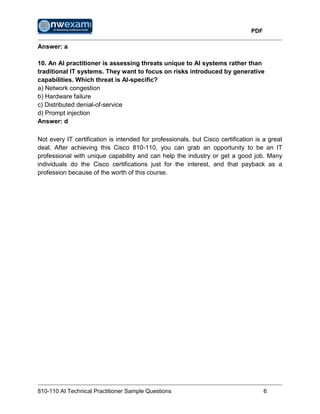 PDF
810-110 AI Technical Practitioner Sample Questions 6
Answer: a
10. An AI practitioner is assessing threats unique to AI systems rather than
traditional IT systems. They want to focus on risks introduced by generative
capabilities. Which threat is AI-specific?
a) Network congestion
b) Hardware failure
c) Distributed denial-of-service
d) Prompt injection
Answer: d
Not every IT certification is intended for professionals, but Cisco certification is a great
deal. After achieving this Cisco 810-110, you can grab an opportunity to be an IT
professional with unique capability and can help the industry or get a good job. Many
individuals do the Cisco certifications just for the interest, and that payback as a
profession because of the worth of this course.
 
