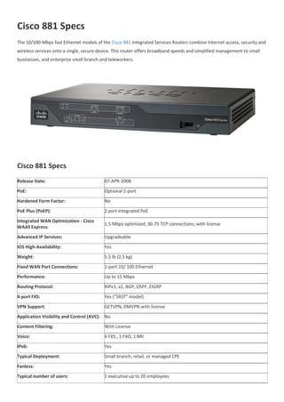 Cisco 881 Specs
The 10/100-Mbps fast Ethernet models of the Cisco 881 Integrated Services Routers combine Internet access, security and
wireless services onto a single, secure device. This router offers broadband speeds and simplified management to small
businesses, and enterprise small branch and teleworkers.
Cisco 881 Specs
Release Date: 07-APR-2008
PoE: Optional 2-port
Hardened Form Factor: No
PoE Plus (PoEP): 2 port integrated PoE
Integrated WAN Optimization - Cisco
WAAS Express:
1.5 Mbps optimized; 30-75 TCP connections; with license
Advanced IP Services: Upgradeable
IOS High-Availability: Yes
Weight: 5.5 lb (2.5 kg)
Fixed WAN Port Connections: 1-port 10/ 100 Ethernet
Performance: Up to 15 Mbps
Routing Protocol: RIPv1, v2, BGP, OSPF, EIGRP
4-port FXS: Yes ("SRST" model)
VPN Support: GETVPN, DMVPN with license
Application Visibility and Control (AVC): No
Content Filtering: With License
Voice: 4 FXS , 1 FXO, 1 BRI
IPv6: Yes
Typical Deployment: Small branch, retail, or managed CPE
Fanless: Yes
Typical number of users: 1 executive up to 20 employees
 