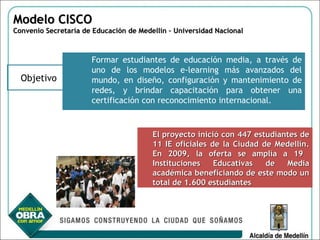 [object Object],Modelo CISCO  Convenio Secretaría de Educación de Medellín – Universidad Nacional  Objetivo El proyecto inició con 447 estudiantes de 11 IE oficiales de la Ciudad de Medellín. En 2009, la oferta se amplía a 19  Instituciones Educativas de Media académica beneficiando de este modo un total de 1.600 estudiantes 