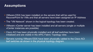 §  VMware ESXi has been installed on the servers that will be used for
RecoverPoint for VMs and that all servers have been assigned an IP Address
§  The “VM Network” shown in the logical topology has been created.
§  VMware vCenter server has been installed and all servers (single or multiple
vCenter instances are possible)
§  Cisco ACI has been physically installed and all leaf switches have been
initialized and are visible in the APIC Fabric Topology view.
§  Servers running VMware ESXi have been physically cabled to the Cisco ACI
leaf switches as shown in the physical topology diagram.
Assumptions
 