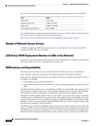 2-12
Configuration Guide for Cisco Secure ACS 4.2
OL-14390-02
Chapter 2 Deploy the Access Control Servers
Determining How Many ACSs to Deploy (Scalability)
The size of the LAN or WLAN is determined by the number of users who use the LAN or WLAN:
For a detailed formula, see the white paper Deploying Cisco Secure ACS for Windows in Cisco Aironet
Environment, which is available on Cisco.com at this location:
http://www.cisco.com/en/US/products/sw/secursw/ps2086/prod_white_papers_list.html
Number of Network Access Servers
An ACS can support up 5,000 discrete network access servers (NASs). You can use the multi-NAS
capability of ACS to increase this number.
LAN Versus WAN Deployment (Number of LANs in the Network)
In general, you should provide one ACS server per LAN. If a backup ACS is required, the backup ACS
may reside on the same LAN or can be an ACS on another LAN.
WAN Latency and Dependability
The distance between LANs in a large network (25,000 to 50,000 users) is also a consideration.
If the network is centralized, one primary ACS and one secondary ACS might be sufficient.
If the network is geographically dispersed, the number of ACS servers required varies with the needs of
the regions. For example:
• Some regions may not need a dedicated ACS.
• Larger regions (regions with over 10,000 users), such as corporate headquarters, might need several
ACSs.
The distance between subnets is also a consideration. If subnets are close together, the connections will
be more reliable, and fewer ACS servers will be needed. Adjacent subnets could serve other buildings
with reliable connections. If the subnets are farther apart, more ACS servers might be needed.
The number of subnets and the number of users on each subnet is also a factor. For example, in a WLAN,
a building may have 400 potential users and the same subnet might comprise four buildings. One ACS
assigned to this subnet will service 1,600 users (about one tenth of the number of current users). Other
buildings could be on adjacent subnets with reliable WAN connections. ACSs on adjacent subnets could
then be used as secondary systems for backup.
If the WAN connections between buildings in this subnet are short, reliable, and pose no issue of network
latency, two ACSs can service all of these buildings and all the users. At 40-percent load, one ACS would
take half of the access points as the primary server, and the other ACS would take the remaining APs.
Each ACS would provide backup for the other. Again, at 40-percent load, a failure of one ACS would
Size Users
Small LAN 1 to 3,000
Medium-sized LAN 3,000 to 25,000
Large LAN 25,000 to 50,000
Very large LAN or WLAN Over 50,000
 