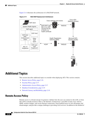 2-16
Configuration Guide for Cisco Secure ACS 4.2
OL-14390-02
Chapter 2 Deploy the Access Control Servers
Additional Topics
Figure 2-11 illustrates the architecture of a NAC/NAP network.
Figure 2-11 NAC/NAP Deployment Architecture
Additional Topics
This section describes additional topics to consider when deploying ACS. This section contains:
• Remote Access Policy, page 2-16
• Security Policy, page 2-17
• Administrative Access Policy, page 2-17
• Database Considerations, page 2-19
• Network Latency and Reliability, page 2-19
Remote Access Policy
Remote access is a broad concept. In general, it defines how the user can connect to the LAN, or from
the LAN to outside resources (that is, the Internet). Connectivity is possible in many ways: dial-in,
ISDN, wireless bridges, and secure Internet connections. Each method incurs its own advantages and
disadvantages, and provides a unique challenge to providing AAA services. In addition to the method of
270297
System Health Agents
NAP agent
EAP Host
Other
EAP
types
EAP over
UDP
Supplicant
802.1X
Supplicant
EAP-Host
NAP
Enforcement
Client
NAP client
Cisco switches and routers
Cisco ACS
(Network Access)
EAP-FAST over
802.1X or UDP
carrying the list
of SoHs or a
health certificate
Health Registration
Authority (HRA)
HCAP RADIUS
RADIUS
Microsoft NPS
(System Health)
Policy
Servers
 
