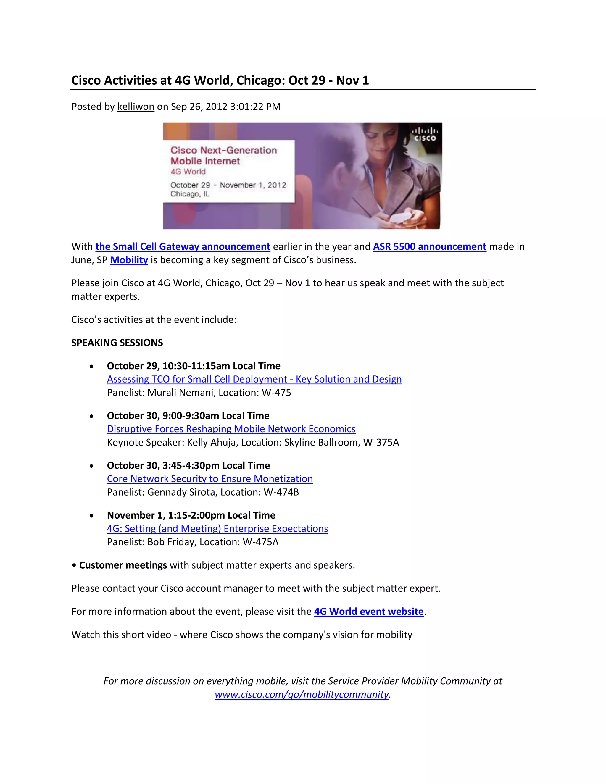 Cisco Activities at 4G World, Chicago: Oct 29 - Nov 1
Posted by kelliwon on Sep 26, 2012 3:01:22 PM
With the Small Cell Gateway announcement earlier in the year and ASR 5500 announcement made in
June, SP Mobility is becoming a key segment of Cisco’s business.
Please join Cisco at 4G World, Chicago, Oct 29 – Nov 1 to hear us speak and meet with the subject
matter experts.
Cisco’s activities at the event include:
SPEAKING SESSIONS
October 29, 10:30-11:15am Local Time
Assessing TCO for Small Cell Deployment - Key Solution and Design
Panelist: Murali Nemani, Location: W-475
October 30, 9:00-9:30am Local Time
Disruptive Forces Reshaping Mobile Network Economics
Keynote Speaker: Kelly Ahuja, Location: Skyline Ballroom, W-375A
October 30, 3:45-4:30pm Local Time
Core Network Security to Ensure Monetization
Panelist: Gennady Sirota, Location: W-474B
November 1, 1:15-2:00pm Local Time
4G: Setting (and Meeting) Enterprise Expectations
Panelist: Bob Friday, Location: W-475A
• Customer meetings with subject matter experts and speakers.
Please contact your Cisco account manager to meet with the subject matter expert.
For more information about the event, please visit the 4G World event website.
Watch this short video - where Cisco shows the company's vision for mobility
For more discussion on everything mobile, visit the Service Provider Mobility Community at
www.cisco.com/go/mobilitycommunity.