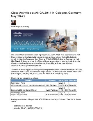 Cisco Activities at ANGA 2014 in Cologne, Germany:
May 20-22
Posted by Kellie Wong
The ANGA COM exhibition is coming May 20-22, 2014. Mark your calendars and visit
Cisco to discover the latest video experiences and innovations that will help ignite
growth for Service Providers. Join Cisco at ANGA COM in Cologne, Germany in Hall
10.2/Stand J13 and see how the Cisco Videoscape solution is leading the industry by
allowing broadband providers to deliver service agility and new monetization
opportunities through cloud migration.
Discover how our support of next-generation platforms such as RDK client solutions and
connected home video infrastructure helps ensure readiness for new opportunities and
technologies, including 4K, HEVC, and the Internet of Everything (IoE).
Check out our speaking sessions:
Session Speaker Date/Time Location
Technology Panel
Cloud or not to cloud, that is the question! Nick Fielibert
May 22
13:15-14:30 Room B
Connected Home Summit Panel Yves Padrines
May 22
11:45-13:00 Room B
Technology Panel
Topic: Virtual CMTS Alon Bernstein
May 20
14:15-15:30 Room B
Among our activities this year at ANGA 2014 are a variety of demos. View list of demos
below:
Cable Access Demos
Modular CCAP - uBR10K/RFGW10
 