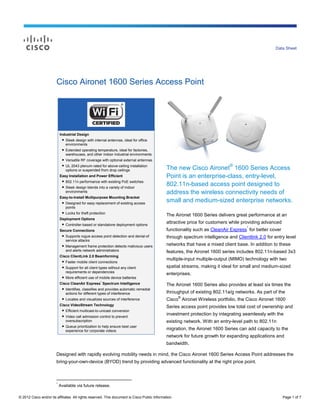 Data Sheet




                        Cisco Aironet 1600 Series Access Point




                            Industrial Design
                              ● Sleek design with internal antennas, ideal for office
                                environments
                              ● Extended operating temperature, ideal for factories,
                                warehouses, and other indoor industrial environments
                              ● Versatile RF coverage with optional external antennas

                                                                                               The new Cisco Aironet® 1600 Series Access
                             ● UL 2043 plenum-rated for above-ceiling installation
                               options or suspended from drop ceilings
                            Easy Installation and Power Efficient                              Point is an enterprise-class, entry-level,
                             ● 802.11n performance with existing PoE switches
                             ● Sleek design blends into a variety of indoor
                                                                                               802.11n-based access point designed to
                               environments                                                    address the wireless connectivity needs of
                            Easy-to-Install Multipurpose Mounting Bracket
                             ● Designed for easy replacement of existing access                small and medium-sized enterprise networks.
                               points
                             ● Locks for theft protection
                                                                                               The Aironet 1600 Series delivers great performance at an
                            Deployment Options
                             ● Controller-based or standalone deployment options               attractive price for customers while providing advanced
                                                                                                                                      *
                            Secure Connections                                                 functionality such as CleanAir Express for better cover
                             ● Supports rogue access point detection and denial-of             through spectrum intelligence and Clientlink 2.0 for entry level
                               service attacks
                             ● Management frame protection detects malicious users             networks that have a mixed client base. In addition to these
                               and alerts network administrators                               features, the Aironet 1600 series includes 802.11n-based 3x3
                            Cisco ClientLink 2.0 Beamforming
                             ● Faster mobile client connections
                                                                                               multiple-input multiple-output (MIMO) technology with two
                             ● Support for all client types without any client                 spatial streams, making it ideal for small and medium-sized
                               requirements or dependencies
                                                                                               enterprises.
                             ● More efficient use of mobile device batteries
                                                      *
                            Cisco CleanAir Express Spectrum Intelligence                       The Aironet 1600 Series also provides at least six times the
                             ● Identifies, classifies and provides automatic remedial
                               actions for different types of interference                     throughput of existing 802.11a/g networks. As part of the
                                                                                                      ®
                             ● Locates and visualizes sources of interference                  Cisco Aironet Wireless portfolio, the Cisco Aironet 1600
                            Cisco VideoStream Technology
                                                                                               Series access point provides low total cost of ownership and
                             ● Efficient multicast-to-unicast conversion
                             ● Video call admission control to prevent
                                                                                               investment protection by integrating seamlessly with the
                               oversubscription                                                existing network. With an entry-level path to 802.11n
                             ● Queue prioritization to help ensure best user
                               experience for corporate videos
                                                                                               migration, the Aironet 1600 Series can add capacity to the
                                                                                               network for future growth for expanding applications and
                                                                                               bandwidth.

                        Designed with rapidly evolving mobility needs in mind, the Cisco Aironet 1600 Series Access Point addresses the
                        bring-your-own-device (BYOD) trend by providing advanced functionality at the right price point.



                        *
                            Available via future release.

© 2012 Cisco and/or its affiliates. All rights reserved. This document is Cisco Public Information.                                                      Page 1 of 7
 