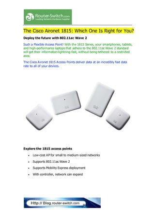 The Cisco Aironet 1815: Which One Is Right for You?
Deploy the future with 802.11ac Wave 2
Such a Flexible Access Point! With the 1815 Series, your smartphones, tablets,
and high-performance laptops that adhere to the 802.11ac Wave 2 standard
will get their information lightning-fast, without being tethered to a restricted
area.
The Cisco Aironet 1815 Access Points deliver data at an incredibly fast data
rate to all of your devices.
Explore the 1815 access points
 Low-cost AP for small to medium-sized networks
 Supports 802.11ac Wave 2
 Supports Mobility Express deployment
 With controller, network can expand
 