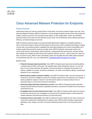 © 2016 Cisco and/or its affiliates. All rights reserved. This document is Cisco Public Information. Page 1 of 10
Data Sheet
Cisco Advanced Malware Protection for Endpoints
Product Overview
Organizations today are under the constant threat of cyber attack, and security breaches happen every day. Cisco
Advanced Malware Protection (AMP) for Endpoints is a cloud-managed endpoint security solution that provides the
visibility, context and control to not only prevent cyber attacks, but also rapidly detect, contain, and remediate
advanced threats if they evade front-line defenses and get inside—all cost-effectively, without affecting operational
efficiency, and before damage can be done.
AMP for Endpoints prevents attacks by providing the latest global threat intelligence to strengthen defenses, a
built-in antivirus (AV) engine to detect and block attacks at point-of-entry, built-in sandboxing technology to analyze
unknown files, and proactive protection capabilities that close attack pathways and minimize vulnerabilities. But if
malware evades these prevention measures and gets inside, AMP for Endpoints continuously monitors and
records all file activity to quickly detect malicious behavior, retrospectively alert security teams, and then provide
deep visibility and a detailed recorded history of the malware’s behavior over time – where it came from, where it’s
been, and what it’s doing. AMP can then automatically contain and remediate the threat. AMP protects endpoints
running Windows, Mac OS, Linux, and mobile devices. Understand AMP for Endpoints in 4 minutes.
Benefits include:
● Protection that goes beyond prevention: Cisco AMP for Endpoints goes beyond just preventing attacks.
It analyzes files and traffic continuously. This capability helps enable retrospective security. You can look
back in time and trace processes, file activities, and communications to understand the full extent of an
infection, establish root causes, and perform remediation. The result: more effective, efficient, and pervasive
protection for your organization.
● Monitoring that enables unmatched visibility: Cisco AMP for Endpoints offers more than retrospection. It
introduces a new level of intelligence, linking and correlating various forms of retrospection into a lineage of
activity available for analysis in real time. It can then look for patterns of malicious behavior from an
individual endpoint or across the environment of endpoints.
● Advanced analysis that looks at behaviors over time: Cisco AMP for Endpoints provides automation
through advanced behavioral detection capabilities that deliver a prioritized and collated view of top areas of
compromise and risk.
● Investigation that turns the hunted into the hunter: Cisco AMP for Endpoints shifts activity from looking
for facts and clues as part of an investigation to a focused hunt for breaches based on actual events like
malware detections and behavioral indications of compromise (IoCs).
● Containment that is truly simple: Cisco AMP for Endpoints provides visibility into the chain of events and
context that complements its dashboards and trajectory views. AMP provides the ability to target specific
applications, files, malware, and other root causes. Breaking the attack chain is not only quick but also
easy.
 