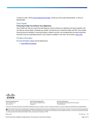 © 2016 Cisco and/or its affiliates. All rights reserved. This document is Cisco Public Information. Page 10 of 10
To place an order, visit the Cisco Ordering Home Page, contact your Cisco sales representative, or call us at
800 553-6387.
Cisco Capital
Financing to Help You Achieve Your Objectives
Cisco Capital can help you acquire the technology you need to achieve your objectives and stay competitive. We
can help you reduce CapEx, accelerate your growth, and optimize your investment dollars and ROI. Cisco Capital
financing gives you flexibility in acquiring hardware, software, services, and complementary third-party equipment.
And there’s just one predictable payment. Cisco Capital is available in more than 100 countries. Learn more.
For More Information
For more information, please visit the following link:
● Cisco AMP for Endpoints
Printed in USA C78-733181-08 11/16
 