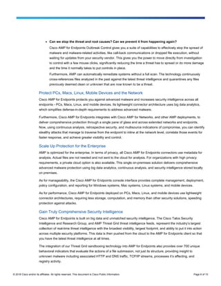 © 2016 Cisco and/or its affiliates. All rights reserved. This document is Cisco Public Information. Page 6 of 10
● Can we stop the threat and root causes? Can we prevent it from happening again?
Cisco AMP for Endpoints Outbreak Control gives you a suite of capabilities to effectively stop the spread of
malware and malware-related activities, like call-back communications or dropped file execution, without
waiting for updates from your security vendor. This gives you the power to move directly from investigation
to control with a few mouse clicks, significantly reducing the time a threat has to spread or do more damage
and the time it normally takes to put controls in place.
Furthermore, AMP can automatically remediate systems without a full scan. The technology continuously
cross-references files analyzed in the past against the latest threat intelligence and quarantines any files
previously deemed clean or unknown that are now known to be a threat.
Protect PCs, Macs, Linux, Mobile Devices and the Network
Cisco AMP for Endpoints protects you against advanced malware and increases security intelligence across all
endpoints - PCs, Macs, Linux, and mobile devices. Its lightweight connector architecture uses big data analytics,
which simplifies defense-in-depth requirements to address advanced malware.
Furthermore, Cisco AMP for Endpoints integrates with Cisco AMP for Networks, and other AMP deployments, to
deliver comprehensive protection through a single pane of glass and across extended networks and endpoints.
Now, using continuous analysis, retrospective security, and multisource indications of compromise, you can identify
stealthy attacks that manage to traverse from the endpoint to inline at the network level, correlate those events for
faster response, and achieve greater visibility and control.
Scale Up Protection for the Enterprise
AMP is optimized for the enterprise. In terms of privacy, all Cisco AMP for Endpoints connectors use metadata for
analysis. Actual files are not needed and not sent to the cloud for analysis. For organizations with high privacy
requirements, a private cloud option is also available. This single on-premises solution delivers comprehensive
advanced malware protection using big data analytics, continuous analysis, and security intelligence stored locally
on premises.
As for manageability, the Cisco AMP for Endpoints console interface provides complete management, deployment,
policy configuration, and reporting for Windows systems, Mac systems, Linux systems, and mobile devices.
As for performance, Cisco AMP for Endpoints deployed on PCs, Macs, Linux, and mobile devices use lightweight
connector architectures, requiring less storage, computation, and memory than other security solutions, speeding
protection against attacks.
Gain Truly Comprehensive Security Intelligence
Cisco AMP for Endpoints is built on big data and unmatched security intelligence. The Cisco Talos Security
Intelligence and Research Group, and AMP Threat Grid threat intelligence feeds, represent the industry’s largest
collection of real-time threat intelligence with the broadest visibility, largest footprint, and ability to put it into action
across multiple security platforms. This data is then pushed from the cloud to the AMP for Endpoints client so that
you have the latest threat intelligence at all times.
The integration of our Threat Grid sandboxing technology into AMP for Endpoints also provides over 700 unique
behavioral indicators that evaluate the actions of a file submission, not just its structure, providing insight to
unknown malware including associated HTTP and DNS traffic, TCP/IP streams, processes it’s affecting, and
registry activity.
 