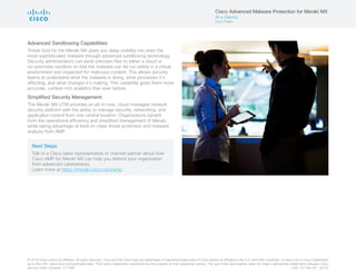 © 2016 Cisco and/or its affiliates. All rights reserved. Cisco and the Cisco logo are trademarks or registered trademarks of Cisco and/or its affiliates in the U.S. and other countries. To view a list of Cisco trademarks,
go to this URL: www.cisco.com/go/trademarks. Third-party trademarks mentioned are the property of their respective owners. The use of the word partner does not imply a partnership relationship between Cisco
and any other company. (1110R)	 C45-737164-00  05/16
Advanced Sandboxing Capabilities
Threat Grid for the Meraki MX gives you deep visibility into even the
most sophisticated malware through advanced sandboxing technology.
Security administrators can send unknown files to either a cloud or
on-premises sandbox so that the malware can be run safely in a virtual
environment and inspected for malicious content. This allows security
teams to understand what the malware is doing, what processes it’s
affecting, and what changes it’s making. This capability gives them more
accurate, context-rich analytics than ever before.
Simplified Security Management
The Meraki MX UTM provides an all-in-one, cloud-managed network
security platform with the ability to manage security, networking, and
application control from one central location. Organizations benefit
from the operational efficiency and simplified management of Meraki,
while taking advantage of best-in-class threat protection and malware
analysis from AMP.
Next Steps
Talk to a Cisco sales representative or channel partner about how
Cisco AMP for Meraki MX can help you defend your organization
from advanced cyberattacks.
Learn more at https://meraki.cisco.com/amp.
Cisco Advanced Malware Protection for Meraki MX
At a Glance
Cisco Public
 
