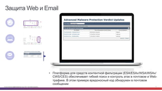 © Cisco и(или) ее аффилированные лица, 2014 г. Все права защищены. 17
Защита Web и Email
•  AMP для ESA/WSA защищает от Web и Email угроз в том числе и с
помощью ретроспективных предупреждений, когда malware обнаружено
Network
Endpoint
Content
•  Платформа для средств контентной фильтрации (ESA/ESAv/WSA/WSAv/
CWS/CES) обеспечивает гибкий поиск и контроль атак в почтовом и Web-
трафике. В этом примере вредоносный код обнаружен в почтовом
сообщении
 