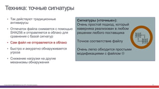 © Cisco и(или) ее аффилированные лица, 2014 г. Все права защищены. 22
Техника: точные сигнатуры
Сигнатуры («точные»):
Очень простой подход, который
наверняка реализован в любом
решении любого поставщика
Точное соответствие файлу
Очень легко обходится простыми
модификациями с файлом L
•  Так действуют традиционные
антивирусы
•  Отпечаток файла снимается с помощью
SHA256 и отправляется в облако для
сравнения с базой сигнатур
•  Сам файл не отправляется в облако
•  Быстро и аккуратно обнаруживается
угроза
•  Снижение нагрузки на другие
механизмы обнаружения
 