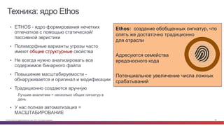 © Cisco и(или) ее аффилированные лица, 2014 г. Все права защищены. 25
Техника: ядро Ethos
•  ETHOS - ядро формирования нечетких
отпечатков с помощью статической/
пассивной эвристики
•  Полиморфные варианты угрозы часто
имеют общие структурные свойства
•  Не всегда нужно анализировать все
содержимое бинарного файла
•  Повышение масштабируемости -
обнаруживается и оригинал и модификации
•  Традиционно создаются вручную
Лучшие аналитики = несколько общих сигнатур в
день
•  У нас полная автоматизация =
МАСШТАБИРОВАНИЕ
Ethos: создание обобщенных сигнатур, что
опять же достаточно традиционно
для отрасли
Адресуются семейства
вредоносного кода
Потенциальное увеличение числа ложных
срабатываний
 