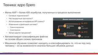 © Cisco и(или) ее аффилированные лица, 2014 г. Все права защищены. 27
Техника: ядро Spero
•  Метки AMP = более 400 атрибутов, полученных в процессе выполнения
•  Сетевые подключения?
•  Нестандартные протоколы?
•  Использование интерфейсов API (каких)?
•  Изменения в файловой системе?
•  Самокопирование
•  Самоперенос
•  Запуск других процессов?
•  Автоматизирует классификацию файлов
на основе общих схожих признаков
•  Машинное обучение позволяет находить и классифицировать то, что не под силу
человеку – из-за возможности анализа больших объемов данных
Дерево принятия решений
Возможно,
чистый файл
Возможно,
ВПО
Да, ВПО
Да,
«чистый»
Да. чистый
Да, ВПО
 