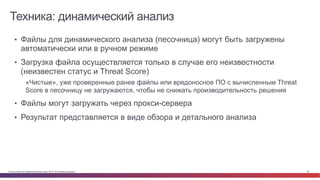 © Cisco и(или) ее аффилированные лица, 2014 г. Все права защищены. 32
Техника: динамический анализ
Bad	
  Guys	
  
•  Файлы для динамического анализа (песочница) могут быть загружены
автоматически или в ручном режиме
•  Загрузка файла осуществляется только в случае его неизвестности
(неизвестен статус и Threat Score)
«Чистые», уже проверенные ранее файлы или вредоносное ПО с вычисленным Threat
Score в песочницу не загружаются, чтобы не снижать производительность решения
•  Файлы могут загружать через прокси-сервера
•  Результат представляется в виде обзора и детального анализа
 